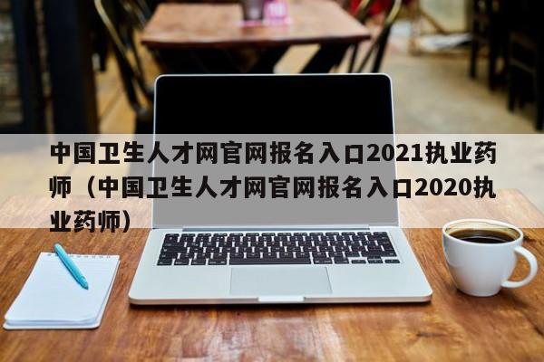 中国卫生人才网官网报名入口2021执业药师（中国卫生人才网官网报名入口2020执业药师）