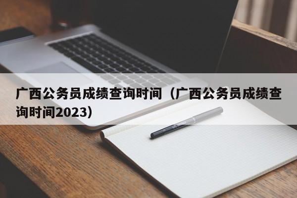 广西公务员成绩查询时间（广西公务员成绩查询时间2023）