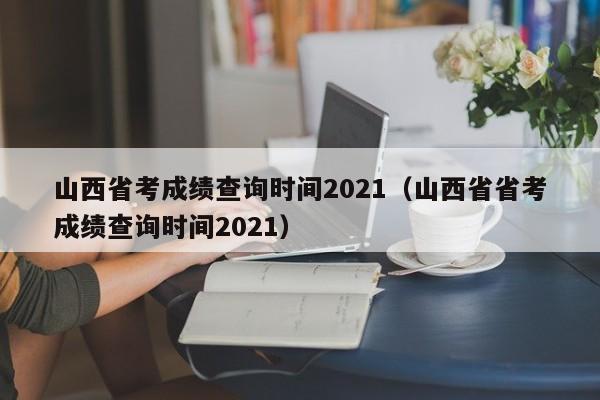 山西省考成绩查询时间2021（山西省省考成绩查询时间2021）