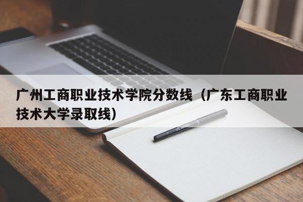 广州工商职业技术学院分数线（广东工商职业技术大学录取线）