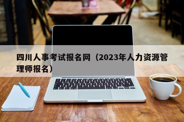 四川人事考试报名网（2023年人力资源管理师报名）