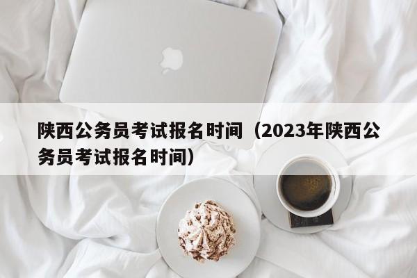 陕西公务员考试报名时间（2023年陕西公务员考试报名时间）